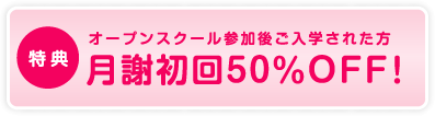 特典　オープンスクール参加後ご入学された方　月謝初回50%OFF！